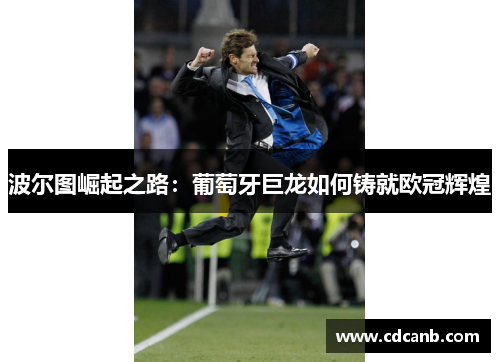 波尔图崛起之路:葡萄牙巨龙如何铸就欧冠辉煌 波尔图崛起之路:葡萄牙巨龙如何铸就欧冠辉煌