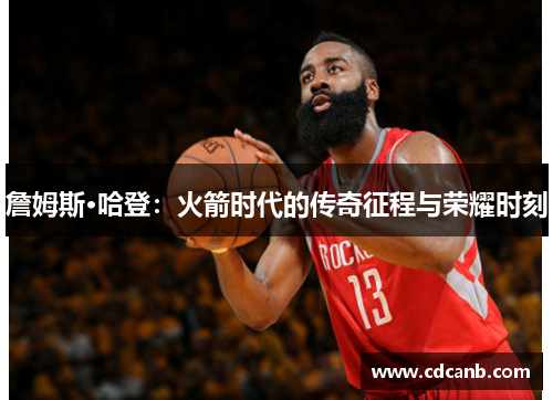 詹姆斯·哈登:火箭时代的传奇征程与荣耀时刻 詹姆斯·哈登:火箭时代的传奇征程与荣耀时刻