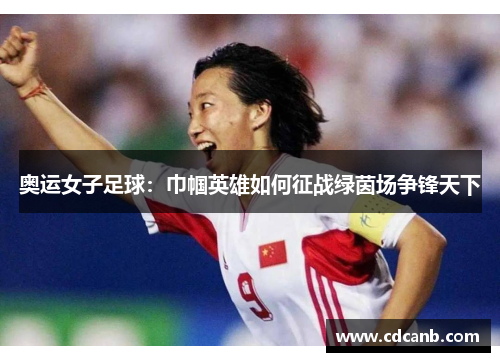 奥运女子足球:巾帼英雄如何征战绿茵场争锋天下 奥运女子足球:巾帼英雄如何征战绿茵场争锋天下
