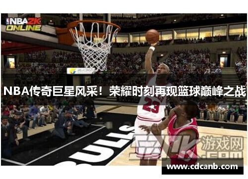 NBA传奇巨星风采!荣耀时刻再现篮球巅峰之战 NBA传奇巨星风采!荣耀时刻再现篮球巅峰之战