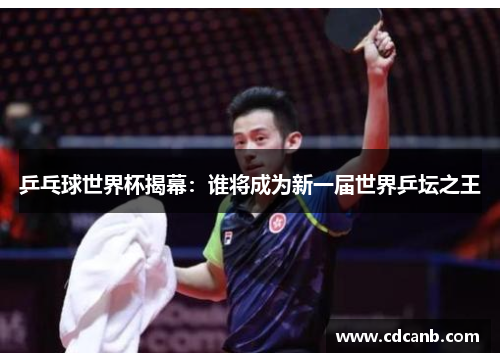 乒乓球世界杯揭幕:谁将成为新一届世界乒坛之王 乒乓球世界杯揭幕:谁将成为新一届世界乒坛之王
