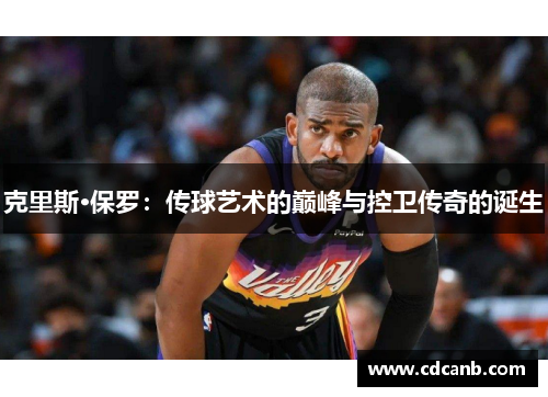 克里斯·保罗:传球艺术的巅峰与控卫传奇的诞生 克里斯·保罗:传球艺术的巅峰与控卫传奇的诞生