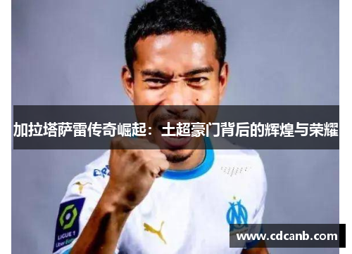 加拉塔萨雷传奇崛起:土超豪门背后的辉煌与荣耀 加拉塔萨雷传奇崛起:土超豪门背后的辉煌与荣耀