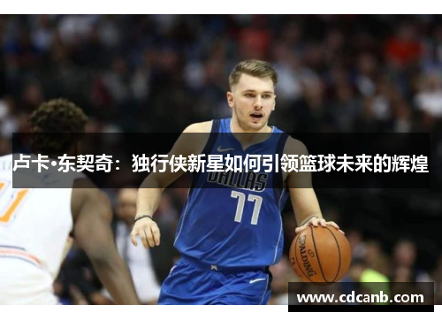 卢卡·东契奇:独行侠新星如何引领篮球未来的辉煌 卢卡·东契奇:独行侠新星如何引领篮球未来的辉煌
