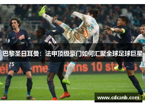 巴黎圣日耳曼:法甲顶级豪门如何汇聚全球足球巨星 巴黎圣日耳曼:法甲顶级豪门如何汇聚全球足球巨星