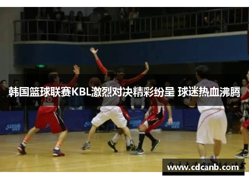 韩国篮球联赛KBL激烈对决精彩纷呈 球迷热血沸腾 韩国篮球联赛KBL激烈对决精彩纷呈 球迷热血沸腾