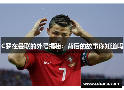 C罗在曼联的外号揭秘:背后的故事你知道吗 C罗在曼联的外号揭秘:背后的故事你知道吗