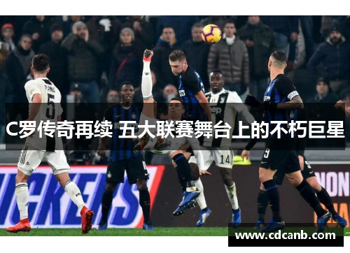C罗传奇再续 五大联赛舞台上的不朽巨星 C罗传奇再续 五大联赛舞台上的不朽巨星
